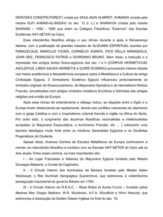 DERVIXES CONSTRUTORES”) criada por DHUL-NUN ALMIRST; AHMADIA (criada pelo
mestre SUFI AHMAD-AL-BADAVI no séc. 13 d. c.) e SHARAVIA (criada pelo mestre
SHARANI – 1492 - 1565 que eram os Colégios Filosóficos “Externos" das Escolas
Esotéricas HAT-NÉTER do Cairo.
     Esse intercâmbio filosófico atingiu o seu clímax durante e após à Renascença
Italiana, com a publicação de grandes tratados de ALQUIMIA ESPIRITUAL escritos por
PARACELSUS, MARCILIO FICINO, CORNÉLIO AGRIPA, PICO DELLA MIRANDOLA,
JOHN DEE, FRANCISCO PATRIZI e GIORDANO BRUNO. Além disso, a tradução e a
impressão dos antigos textos Greco-egípcios dos sec. I e II (CORPUS HERMETICUM,
ASCLEPIUS, LIBER SACER HERMETIS e IÇORÉ KOSMOU) provocaram intenso debate
nos meios acadêmicos e Neoplatônicos europeus sobre a Metafisica e a Cultura da antiga
Civilização Egípcia. 0 Simbolismo Esotérico Egípcio influenciou profundamente os
símbolos originais do Rosacrucianismo, da Maçonaria Operativa e do Hermetismo Místico
Francês, sincretizados com antigos símbolos iniciáticos Druídicos e Odinistas das antigas
religiões pré-cristãs da Europa.
     Após esse clímax de entendimento e diálogo mútuo, as relações entre o Egito e a
Europa foram distanciando-se rapidamente, devido aos conflitos crescentes do Islamismo
com a igreja Católica e com o Imperialismo colonial francês e inglês na África do Norte.
Por outro lado, o surgimento das doutrinas filosóficas racionalistas e intelectualistas
européias (a Maçonaria Especulativa, o liuminismo Francês, etc ... ) colocaram uma
barreira ideológica muito forte entre os intuitivos Sacerdotes Egípcios e os Ocultistas
Pragmáticos do Ocidente.
     Apesar disso, diversos Centros de Estudos Metafisicos da Europa continuaram a
manter um intercâmbio filosófico e iniciático com as Escolas HAT-NÉTER do Cairo até os
dias atuais. Entre esses centros, os mais importantes são:
     I - As Lojas Francesas e Italianas da Maçonaria Egípcia fundada pelo Mestre
Giuseppe Balsamo, o Conde de Caglíostro;
     II - 0 Círculo Interno dos Iluminados da Baviera fundado pelo Mestre Adam
Weishaupt, o Rex Iliuminati Aeropagitus Supremmus, que sobreviveu à violentíssima
perseguição inquisitorial do governo Bávaro em 1785;
     III - 0 Círculo Interno da R.R.A.C. – Rosa Rubia et Aurea Crucis – fundado pelos
Mestres Mac Gregor Mathers, W.R. Woodman, A.F.A. Woodford e Winn Wescott, que
sobreviveu à dissolução da Golden Ddawn Inglesa no final do séc. 19;
 