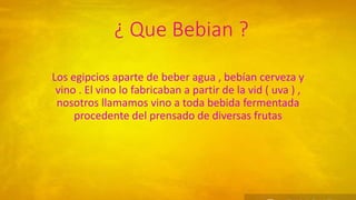 ¿ Que Bebian ?
Los egipcios aparte de beber agua , bebían cerveza y
vino . El vino lo fabricaban a partir de la vid ( uva ) ,
nosotros llamamos vino a toda bebida fermentada
procedente del prensado de diversas frutas