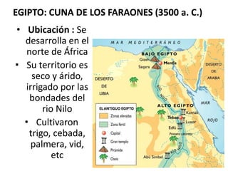 EGIPTO: CUNA DE LOS FARAONES (3500 a. C.)
• Ubicación : Se
desarrolla en el
norte de África
• Su territorio es
seco y árido,
irrigado por las
bondades del
rio Nilo
• Cultivaron
trigo, cebada,
palmera, vid,
etc
 