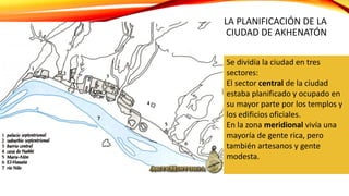LA PLANIFICACIÓN DE LA
CIUDAD DE AKHENATÓN
Se dividía la ciudad en tres
sectores:
El sector central de la ciudad
estaba planificado y ocupado en
su mayor parte por los templos y
los edificios oficiales.
En la zona meridional vivía una
mayoría de gente rica, pero
también artesanos y gente
modesta.
 