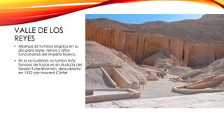 VALLE DE LOS
REYES
• Alberga 62 tumbas erigidas en su
día para reyes, reinas y altos
funcionarios del Imperio Nuevo.
• En la actualidad, la tumba más
famosa de todas es sin duda la del
faraón Tutankhamón, descubierta
en 1922 por Howard Cárter.
 