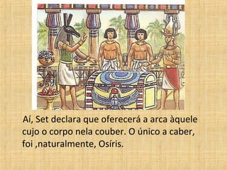 Aí, Set declara que oferecerá a arca àquele
cujo o corpo nela couber. O único a caber,
foi ,naturalmente, Osíris.
 