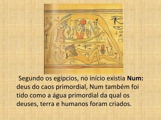 Segundo os egípcios, no início existia Num:
deus do caos primordial, Num também foi
tido como a água primordial da qual os
deuses, terra e humanos foram criados.
 