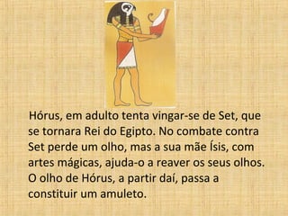 Hórus, em adulto tenta vingar-se de Set, que
se tornara Rei do Egipto. No combate contra
Set perde um olho, mas a sua mãe Ísis, com
artes mágicas, ajuda-o a reaver os seus olhos.
O olho de Hórus, a partir daí, passa a
constituir um amuleto.
 