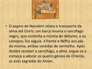 • O papiro de Nevolem relata o transporte da
alma até Osíris: um barco levaria o sarcófago
negro, que continha a múmia do defunto, e os
canopos; Ísis seguia à frente e Néftis aos pés
da múmia, ambas vestidas de vermelho. Após
Anúbis receber o sarcófago, a alma ergue-se e
começa a adorar os quatro génios do Oriente,
as aves sagradas de Amon.
 