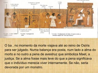 O ba , no momento da morte viajava até ao reino de Osíris
para ser julgado. Numa balança era posta, num lado a alma do
morto e no outro a pena de avestruz que simboliza Maet, a
justiça. Se a alma fosse mais leve do que a pena significava
que o indivíduo merecia viver internamente. Se não, seria
devorada por um monstro.
 