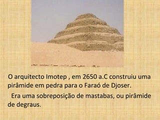 O arquitecto Imotep , em 2650 a.C construiu uma
pirâmide em pedra para o Faraó de Djoser.
Era uma sobreposição de mastabas, ou pirâmide
de degraus.
 