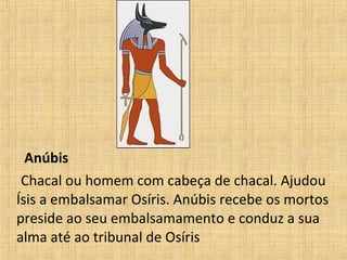 Anúbis
Chacal ou homem com cabeça de chacal. Ajudou
Ísis a embalsamar Osíris. Anúbis recebe os mortos
preside ao seu embalsamamento e conduz a sua
alma até ao tribunal de Osíris
 