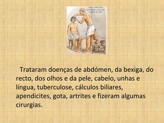 Trataram doenças de abdómen, da bexiga, do
recto, dos olhos e da pele, cabelo, unhas e
língua, tuberculose, cálculos biliares,
apendicites, gota, artrites e fizeram algumas
cirurgias.
 