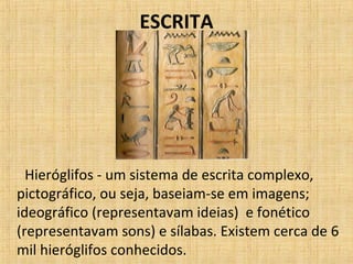 ESCRITA
Hieróglifos - um sistema de escrita complexo,
pictográfico, ou seja, baseiam-se em imagens;
ideográfico (representavam ideias) e fonético
(representavam sons) e sílabas. Existem cerca de 6
mil hieróglifos conhecidos.
 