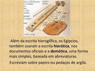 Além da escrita hieroglífica, os Egípcios,
também usaram a escrita hierática, nos
documentos oficiais e a demótica, uma forma
mais simples, baseada em abreviaturas.
Escreviam sobre papiro ou pedaços de argila.
 