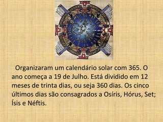 Organizaram um calendário solar com 365. O
ano começa a 19 de Julho. Está dividido em 12
meses de trinta dias, ou seja 360 dias. Os cinco
últimos dias são consagrados a Osíris, Hórus, Set;
Ísis e Néftis.
 
