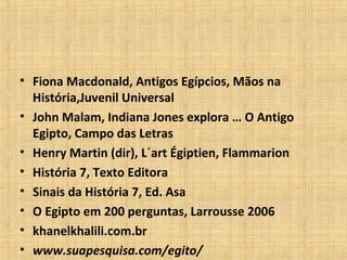• Fiona Macdonald, Antigos Egípcios, Mãos na
História,Juvenil Universal
• John Malam, Indiana Jones explora … O Antigo
Egipto, Campo das Letras
• Henry Martin (dir), L´art Égiptien, Flammarion
• História 7, Texto Editora
• Sinais da História 7, Ed. Asa
• O Egipto em 200 perguntas, Larrousse 2006
• khanelkhalili.com.br
• www.suapesquisa.com/egito/
 
