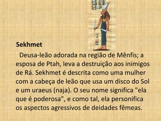 Sekhmet Deusa-leão adorada na região de Mênfis; a esposa de Ptah, leva a destruição aos inimigos de Rá. Sekhmet é descrita como uma mulher com a cabeça de leão que usa um disco do Sol e um uraeus (naja). O seu nome significa "ela que é poderosa", e como tal, ela personifica os aspectos agressivos de deidades fêmeas.  