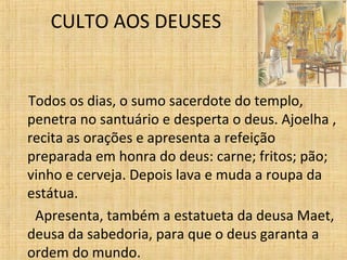 CULTO AOS DEUSES Todos os dias, o sumo sacerdote do templo, penetra no santuário e desperta o deus. Ajoelha , recita as orações e apresenta a refeição preparada em honra do deus: carne; fritos; pão; vinho e cerveja. Depois lava e muda a roupa da estátua. Apresenta, também a estatueta da deusa Maet, deusa da sabedoria, para que o deus garanta a ordem do mundo. 
