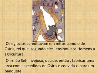 Os egípcios acreditavam em mitos como o de Osíris, rei que, segundo eles, ensinou aos Homens a agricultura. O irmão Set, invejoso, decide, então , fabricar uma arca com as medidas de Osíris e convida-o para um banquete. 