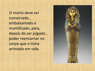 O morto deve ser conservado , embalsamado e mumificado, para, depois de ser julgado , poder reencarnar no corpo que o tinha animado em vida.  