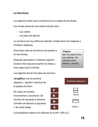 16
La Escritura
Los egipcios creían que la escritura era un regalo de los dioses.
Las únicas personas que sabían escribir eran:
-­‐ Los nobles
-­‐ Los jefes del ejército
La escritura era muy difícil de entender. Estaba llena de imágenes y
símbolos religiosos.
Al principio sólo se escribía en las piedras y
en las tumbas.
Después aprendieron a elaborar papiros*.
Usaban tinta roja para escribir los títulos y
tinta negra para lo demás.
Los egipcios tenían tres tipos de escritura:
Jeroglífico: era la escritura
sagrada y significa “escritura de
la palabra de Dios”.
Se usaba en tumbas,
monumentos y esculturas. Se
escribía de izquierda a derecha.
También de derecha a izquierda.
Y de arriba abajo.
Los jeroglíficos dejaron de utilizarse en el año 1000 a.C.
*Papiro:
tipo de papel hecho
con plantas. Se
utilizaba para
dibujar y escribir.
 