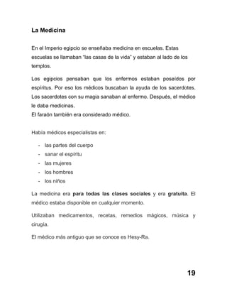 19
La Medicina
En el Imperio egipcio se enseñaba medicina en escuelas. Estas
escuelas se llamaban “las casas de la vida” y estaban al lado de los
templos.
Los egipcios pensaban que los enfermos estaban poseídos por
espíritus. Por eso los médicos buscaban la ayuda de los sacerdotes.
Los sacerdotes con su magia sanaban al enfermo. Después, el médico
le daba medicinas.
El faraón también era considerado médico.
Había médicos especialistas en:
- las partes del cuerpo
- sanar el espíritu
- las mujeres
- los hombres
- los niños
La medicina era para todas las clases sociales y era gratuita. El
médico estaba disponible en cualquier momento.
Utilizaban medicamentos, recetas, remedios mágicos, música y
cirugía.
El médico más antiguo que se conoce es Hesy-Ra.
 