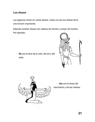 21
Los dioses
Los egipcios creían en varios dioses. Cada uno de sus dioses tenía
una función importante.
Además existían dioses con cabeza de animal y cuerpo de hombre.
Por ejemplo:
-­‐ Ra era el dios de la vida, del sol y del
cielo.
-­‐ Isis era la diosa del
nacimiento y de las madres.
 