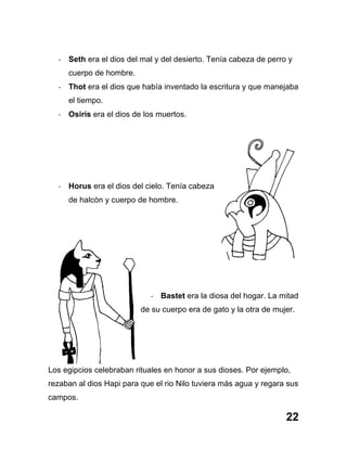 22
-­‐ Seth era el dios del mal y del desierto. Tenía cabeza de perro y
cuerpo de hombre.
-­‐ Thot era el dios que había inventado la escritura y que manejaba
el tiempo.
-­‐ Osiris era el dios de los muertos.
-­‐ Horus era el dios del cielo. Tenía cabeza
de halcón y cuerpo de hombre.
-­‐ Bastet era la diosa del hogar. La mitad
de su cuerpo era de gato y la otra de mujer.
Los egipcios celebraban rituales en honor a sus dioses. Por ejemplo,
rezaban al dios Hapi para que el rio Nilo tuviera más agua y regara sus
campos.
 