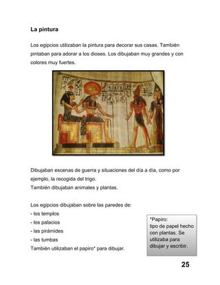25
La pintura
Los egipcios utilizaban la pintura para decorar sus casas. También
pintaban para adorar a los dioses. Los dibujaban muy grandes y con
colores muy fuertes.
Dibujaban escenas de guerra y situaciones del día a día, como por
ejemplo, la recogida del trigo.
También dibujaban animales y plantas.
Los egipcios dibujaban sobre las paredes de:
- los templos
- los palacios
- las pirámides
- las tumbas
También utilizaban el papiro* para dibujar.
*Papiro:
tipo de papel hecho
con plantas. Se
utilizaba para
dibujar y escribir.
 