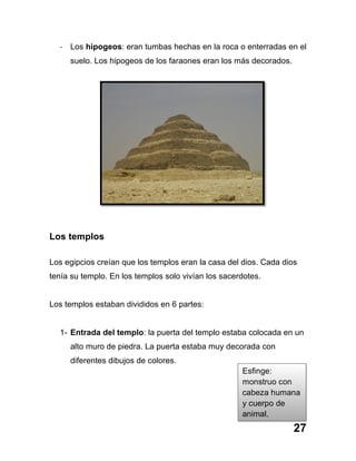 27
-­‐ Los hipogeos: eran tumbas hechas en la roca o enterradas en el
suelo. Los hipogeos de los faraones eran los más decorados.
Los templos
Los egipcios creían que los templos eran la casa del dios. Cada dios
tenía su templo. En los templos solo vivían los sacerdotes.
Los templos estaban divididos en 6 partes:
1- Entrada del templo: la puerta del templo estaba colocada en un
alto muro de piedra. La puerta estaba muy decorada con
diferentes dibujos de colores.
Esfinge:
monstruo con
cabeza humana
y cuerpo de
animal.
 