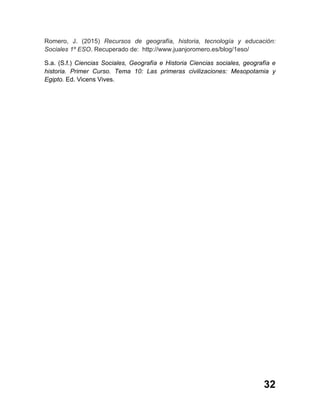 32
Romero, J. (2015) Recursos de geografía, historia, tecnología y educación:
Sociales 1º ESO. Recuperado de: http://www.juanjoromero.es/blog/1eso/
S.a. (S.f.) Ciencias Sociales, Geografía e Historia Ciencias sociales, geografía e
historia. Primer Curso. Tema 10: Las primeras civilizaciones: Mesopotamia y
Egipto. Ed. Vicens Vives.
 