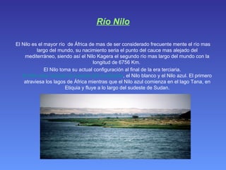 Río Nilo El Nilo es el mayor río  de África de mas de ser considerado frecuente mente el río mas largo del mundo, su nacimiento seria el punto del cauce mas alejado del mediterráneo, siendo así el Nilo Kagera el segundo río mas largo del mundo con la longitud de 6756 Km.  El Nilo toma su actual configuración al final de la era terciaria.  El Nilo esta ubicado al noreste del continente , el Nilo blanco y el Nilo azul. El primero atraviesa los lagos de África mientras que el Nilo azul comienza en el lago Tana, en Etiquia y fluye a lo largo del sudeste de Sudan. 