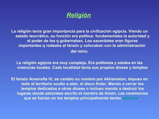 Religión   La religión tenia gran importancia para la civilización egipcia. Viendo un estado teocrático, su función era política: fundamentaba la autoridad y el poder de los q gobernaban. Los sacerdotes eran figuras importantes q rodeaba al faraón y colocaban con la administración  del reino. La religión egipcia era muy compleja. Era politeísta y estaba en las creencias locales. Cada localidad tenia sus propios dioses y templos . El faraón Amenofis IV, se cambio su nombre por Akhematon, impuso en todo el territorio oculto a atan, el disco Kolar. Mando a cerrar los templos dedicados a otros dioses o incluso mando a destruir los lugares donde estuviese escrito el nombre de Amón. Las ceremonias que se hacían en los templos principalmente tenían  ejércitos .  