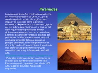 Pirámides  La primera pirámide fue construida como tumba del rey Djeser alrededor de 2650 A.C. por su dotado arquitecto Imholp. Se erigió en seis etapas y se la conoce como la pirámide escalonada. Representaba una escalera gigante del rey, subiría para reunirse con el dios sol del cielo. Algunos reyes posteriores tuvieron pirámides escalonadas; pero en el reino de rey Snofru se desarrollo la verdadera pirámide con pendientes. La idea era recuperar el monticulo que había  emergido del suelo acuoso, al principio del tiempo, en el cual permaneció el dios sol y donde crió a otros dioses. La pirámide mas grande es la gran pirámide de Guiza construida para el rey Jufu alrededor de 2589 A.C..  El propósito de las pirámides es proteger los cuerpos de los faraones enterrados en ellos .  Pirámides posteriores tenían inscripciones de conjuros para ayudar al faraón en otra vida. Puertas de granito y pasajes, para el año 1000 A.C., todas las pirámides habían sido saqueadas.  