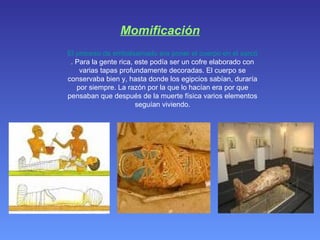 Momificación El proceso de embalsamado era poner el cuerpo en el sarcófago . Para la gente rica, este podía ser un cofre elaborado con varias tapas profundamente decoradas. El cuerpo se conservaba bien y, hasta donde los egipcios sabían, duraría por siempre. La razón por la que lo hacían era por que pensaban que después de la muerte física varios elementos seguían viviendo. 