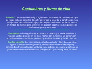 Costumbres y forma de vida Vivienda:  Las cosas en el antiguo Egipto eran de ladrillos de barro del Nilo que se recolectaba en canastas de piel y se llevaba al lugar de la construcción. Los trabajadores mezclaban con paja y piedras para reforzarlos; vertían la mezcla en moldes de madera para ladrillos y los dejaban secar al sol. Las paredes se pintaban con yeso y a menudo  se pintaba el interior con patrones escenas de la naturaleza. Vestimenta:  A los egipcios les encantaba la belleza y la moda. Hombres y mujeres usaban pinturas en los ojos, hechas con minerales. Se esmeraban adornándose con cosméticos, pelucas, guirnaldas de flores y de Nilo fino, etc. Comida y bebida:  Los campesinos cultivaban cebada y trigo, base de dieta egipcia. Almacenados en graneros, convertían esas cosechas en pan y cerveza. En el valle cultivaban verduras como cebolla, ajo, puerro y lechuga. La gente menos acomodada consumía mas pescado que carne y aves de corral. 
