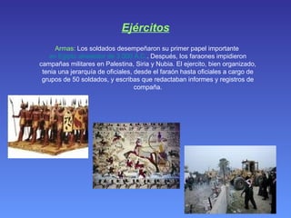 Ejércitos Armas:  Los soldados desempeñaron su primer papel importante  en Egipto alrededor de 3.000 A.C. . Después, los faraones impidieron campañas militares en Palestina, Siria y Nubia. El ejercito, bien organizado, tenia una jerarquía de oficiales, desde el faraón hasta oficiales a cargo de grupos de 50 soldados, y escribas que redactaban informes y registros de compaña. 