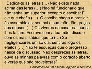 Dedica-te às letras (…) Não existe nada
acima das leras (…) Não há funcionário que
não tenha um superior, excepto o escriba: É
ele que chefia (…). O escriba chega a presidir
às assembleias; seu pai e sua mãe dão graças
aos deuses (…) Os víveres da casa real nunca
lhes faltam. Escreve com a tua mão, discute
com os mais sábios que tu (…) Se
negligenciares um só dia, sentirás logo os
efeitos (…) Não te esqueças que o progresso
nasce da discussão. Não desprezes as letras,
ouve as minhas palavras com o coração aberto
e verás que são proveitosas”
Conselhos de um escriba egípcio a seu filho
 