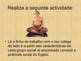 Realiza a seguinte actividade:
• Lê a ficha de trabalho com o teu colega
de lado e a partir das características de
cada grupo social aí encontrado constrói a
pirâmide social do Egipto.
 
