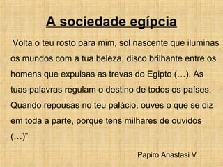 A sociedade egípcia
Volta o teu rosto para mim, sol nascente que iluminas
os mundos com a tua beleza, disco brilhante entre os
homens que expulsas as trevas do Egipto (…). As
tuas palavras regulam o destino de todos os países.
Quando repousas no teu palácio, ouves o que se diz
em toda a parte, porque tens milhares de ouvidos
(…)”
Papiro Anastasi V
 