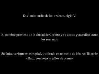 Es el más tardío de los ordenes, siglo V. El nombre proviene de la ciudad de Corinto y su uso se generalizó entre los romanos Su única variante en el capitel, inspirado en un cesto de labores, llamado cálato, con hojas y tallos de acanto 