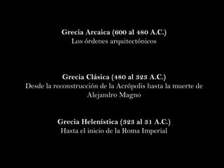 Grecia Arcaica (600 al 480 A.C.) Los órdenes arquitectónicos Grecia Clásica (480 al 323 A.C.) Desde la reconstrucción de la Acrópolis hasta la muerte de Alejandro Magno Grecia Helenística (323 al 31 A.C.) Hasta el inicio de la Roma Imperial 