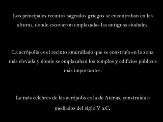 Los principales recintos sagrados griegos se encontraban en las alturas, donde estuvieron emplazadas las antiguas ciudades. La acrópolis es el recinto amurallado que se construía en la zona más elevada y donde se emplazaban los templos y edificios públicos más importantes. La más celebres de las acrópolis es la de Atenas, construida a mediados del siglo V a.C .   