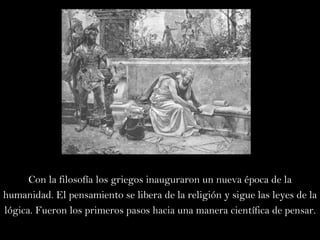 Con la filosofía los griegos inauguraron un nueva época de la humanidad. El pensamiento se libera de la religión y sigue las leyes de la lógica. Fueron los primeros pasos hacia una manera científica de pensar. 