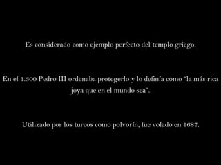 Es considerado como ejemplo perfecto del templo griego. En el 1.300 Pedro III ordenaba protegerlo y lo definía como “la más rica joya que en el mundo sea”. Utilizado por los turcos como polvorín, fue volado en 1687 . 