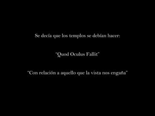 Se decía que los templos se debían hacer: “ Quod Oculus Fallit” “ Con relación a aquello que la vista nos engaña” 