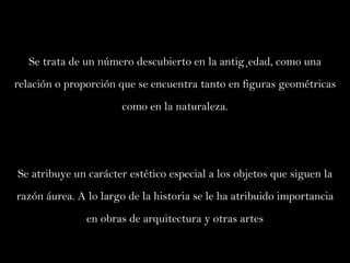 Se trata de un número descubierto en la antigüedad, como una relación o proporción que se encuentra tanto en figuras geométricas como en la naturaleza. Se atribuye un carácter estético especial a los objetos que siguen la razón áurea. A lo largo de la historia se le ha atribuido importancia en obras de arquitectura y otras artes 