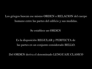 Los griegos buscan ese mismo ORDEN o RELACION del cuerpo humano entre las partes del edificio y sus medidas. Se establece un ORDEN  Es la disposición REGULAR y PERFECTA de  las partes en un conjunto considerado BELLO. Del ORDEN deriva el denominado LENGUAJE CLASICO 
