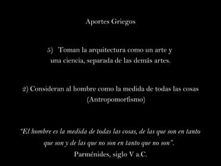 Aportes Griegos Toman la arquitectura como un arte y  una ciencia, separada de las demás artes. 2) Consideran al hombre como la medida de todas las cosas  ( Antropomorfismo) “ El hombre es la medida de todas las cosas, de las que son en tanto  que son y de las que no son en tanto que no son”.   Parménides, siglo V a.C. 