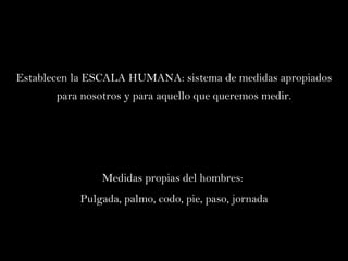 Establecen la ESCALA HUMANA: sistema de medidas apropiados para nosotros y para aquello que queremos medir. Medidas propias del hombres:  Pulgada, palmo, codo, pie, paso, jornada 