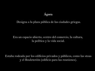 Ágora Designa a la plaza pública de las ciudades griegas. Era un espacio abierto, centro del comercio, la cultura,  la política y la vida social. Estaba rodeada por los edificios privados y públicos, como las stoas y el Bouleterión (edificio para las reuniones). 