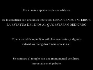 Era el más importante de sus edificios Se lo construía con una única intención :  UBICAR EN SU INTERIOR LA ESTATUA DEL DIOS AL QUE ESTABAN DEDICADO No era un edificio público: sólo los sacerdotes y algunos individuos escogidos tenían acceso a él. Se compara al templo con una monumental escultura  incrustada en el paisaje. 