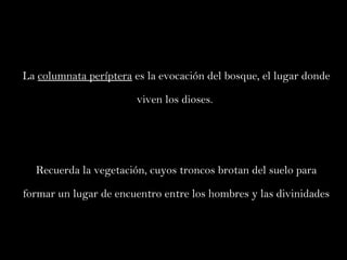 La  columnata períptera  es la evocación del bosque, el lugar donde viven los dioses.  Recuerda la vegetación, cuyos troncos brotan del suelo para formar un lugar de encuentro entre los hombres y las divinidades 